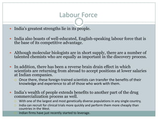 Labour Force
 India’s greatest strengths lie in its people.
 India also boasts of well-educated, English-speaking labour force that is
the base of its competitive advantage.
 Although molecular biologists are in short supply, there are a number of
talented chemists who are equally as important in the discovery process.
 In addition, there has been a reverse brain drain effect in which
scientists are returning from abroad to accept positions at lower salaries
at Indian companies.
 Once there, these foreign-trained scientists can transfer the benefits of their
knowledge and experience to all of those who work with them.
 India’s wealth of people extends benefits to another part of the drug
commercialization process as well.
 With one of the largest and most genetically diverse populations in any single country,
 India can recruit for clinical trials more quickly and perform them more cheaply than
countries in the West.
 Indian firms have just recently started to leverage.
 