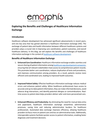 Exploring the Benefits and Challenges of Healthcare Information
Exchange
Introduction
Healthcare software development has witnessed significant advancements in recent years,
and one key area that has gained attention is healthcare information exchange (HIE). The
exchange of patient data and health information between different healthcare systems and
providers plays a crucial role in improving care coordination, patient outcomes, and overall
healthcare delivery. In this blog, we will explore the benefits and challenges of healthcare
information exchange in the context of healthcare software development.
Benefits of Healthcare Information Exchange
1. Enhanced Care Coordination: Healthcare information exchange enables seamless and
secure sharing of patient information among healthcare app development companies,
ensuring that all relevant stakeholders have access to comprehensive patient records.
This promotes better care coordination, reduces duplication of tests and procedures,
and improves communication among providers. As a result, patients receive more
efficient and coordinated care, leading to improved health outcomes.
2. Improved Patient Safety: Effective healthcare information exchange reduces medical
errors and enhances patient safety. When healthcare professionals have access to
accurate and up-to-date patient information, they can make informed decisions, avoid
adverse drug interactions, and identify potential allergies or contraindications. Real-
time access to patient data helps providers deliver safer and more personalized care.
3. Enhanced Efficiency and Productivity: By eliminating the need for manual data entry
and paperwork, healthcare information exchange streamlines administrative
processes, saving time and reducing administrative burdens for healthcare
professionals. Automated data exchange improves efficiency, allowing healthcare
providers to focus more on patient care and less on administrative tasks. Additionally,
interoperable systems facilitate quicker access to patient information, enabling faster
diagnoses and treatment decisions.
 