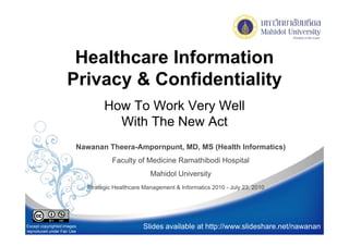 Healthcare Information
                    Privacy & Confidentiality
                                  How To Work Very Well
                                    With The New Act
                        Nawanan Theera-Ampornpunt, MD, MS (Health Informatics)
                                                          (                  )
                                     Faculty of Medicine Ramathibodi Hospital
                                                   Mahidol University
                            Strategic Healthcare Management & Informatics 2010 - July 23, 2010




Except copyrighted images                       Slides available at http://www.slideshare.net/nawanan
reproduced under Fair Use
 