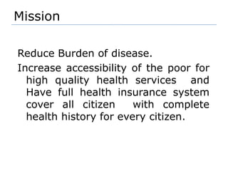 Mission Reduce Burden of disease. Increase accessibility of the poor for high quality health services  and Have full health insurance system cover all citizen  with complete health history for every citizen.
