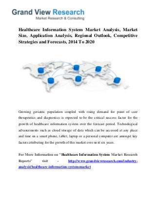 Healthcare Information System Market Analysis, Market
Size, Application Analysis, Regional Outlook, Competitive
Strategies and Forecasts, 2014 To 2020
Growing geriatric population coupled with rising demand for point of care
therapeutics and diagnostics is expected to be the critical success factor for the
growth of healthcare information system over the forecast period. Technological
advancements such as cloud storage of data which can be accessed at any place
and time on a smart phone, tablet, laptop or a personal computer are amongst key
factors attributing for the growth of this market over next six years.
For More Information on "Healthcare Information System Market Research
Reports" visit - http://www.grandviewresearch.com/industry-
analysis/healthcare-information-system-market
 