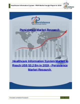 Healthcare Information System - PMR Market Insight Report to 2019
Persistence Market Research
Healthcare Information System Market to
Reach US$ 53.2 Bn in 2019 - Persistence
Market Research
Persistence Market Research 1
 
