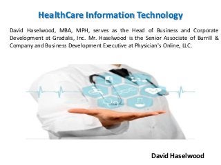 HealthCare Information Technology
David Haselwood, MBA, MPH, serves as the Head of Business and Corporate
Development at Gradalis, Inc. Mr. Haselwood is the Senior Associate of Burrill &
Company and Business Development Executive at Physician's Online, LLC.
David Haselwood
 