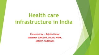 Health care
infrastructure in India
Presented by :- Rajnish Kumar
(Research SCHOLOR, SOCIAL WORK,
(MGKVP, VARANASI)
 