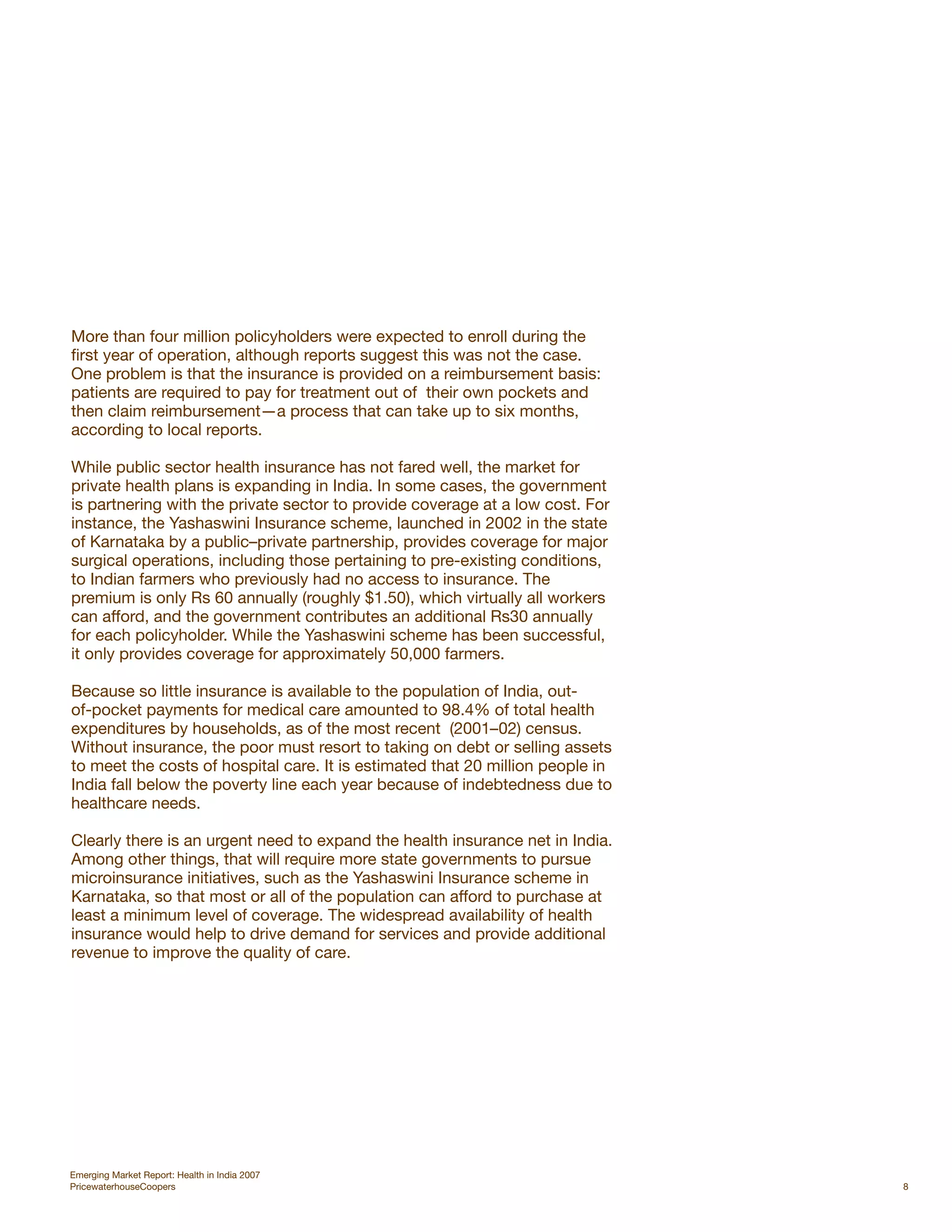 More than four million policyholders were expected to enroll during the
first year of operation, although reports suggest this was not the case.
One problem is that the insurance is provided on a reimbursement basis:
patients are required to pay for treatment out of their own pockets and
then claim reimbursement—a process that can take up to six months,
according to local reports.

While public sector health insurance has not fared well, the market for
private health plans is expanding in India. In some cases, the government
is partnering with the private sector to provide coverage at a low cost. For
instance, the Yashaswini Insurance scheme, launched in 2002 in the state
of Karnataka by a public–private partnership, provides coverage for major
surgical operations, including those pertaining to pre-existing conditions,
to Indian farmers who previously had no access to insurance. The
premium is only Rs 60 annually (roughly $1.50), which virtually all workers
can afford, and the government contributes an additional Rs30 annually
for each policyholder. While the Yashaswini scheme has been successful,
it only provides coverage for approximately 50,000 farmers.

Because so little insurance is available to the population of India, out-
of-pocket payments for medical care amounted to 98.4% of total health
expenditures by households, as of the most recent (2001–02) census.
Without insurance, the poor must resort to taking on debt or selling assets
to meet the costs of hospital care. It is estimated that 20 million people in
India fall below the poverty line each year because of indebtedness due to
healthcare needs.

Clearly there is an urgent need to expand the health insurance net in India.
Among other things, that will require more state governments to pursue
microinsurance initiatives, such as the Yashaswini Insurance scheme in
Karnataka, so that most or all of the population can afford to purchase at
least a minimum level of coverage. The widespread availability of health
insurance would help to drive demand for services and provide additional
revenue to improve the quality of care.




Emerging Market Report: Health in India 2007
PricewaterhouseCoopers                                                          8
 