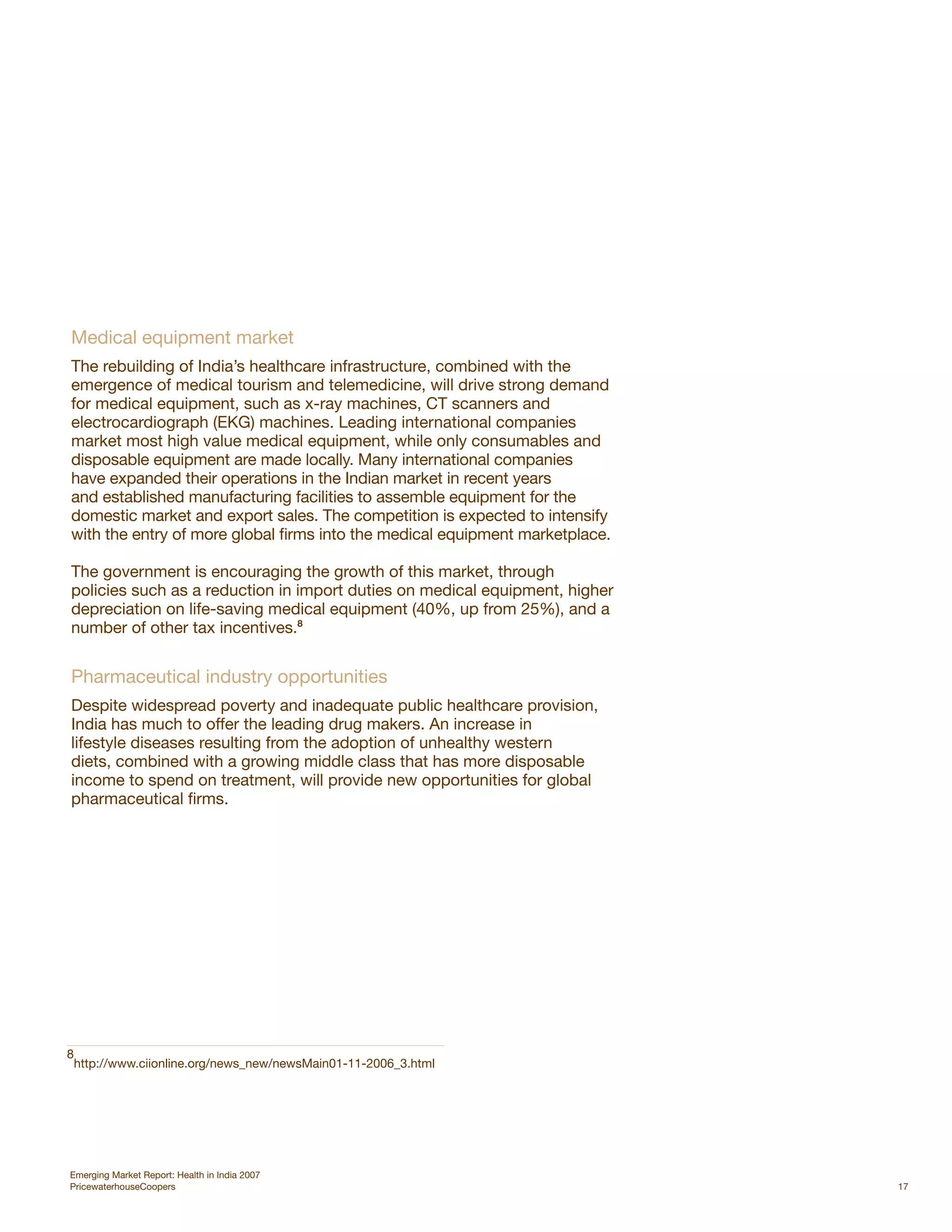 Medical equipment market
The rebuilding of India’s healthcare infrastructure, combined with the
emergence of medical tourism and telemedicine, will drive strong demand
for medical equipment, such as x-ray machines, CT scanners and
electrocardiograph (EKG) machines. Leading international companies
market most high value medical equipment, while only consumables and
disposable equipment are made locally. Many international companies
have expanded their operations in the Indian market in recent years
and established manufacturing facilities to assemble equipment for the
domestic market and export sales. The competition is expected to intensify
with the entry of more global firms into the medical equipment marketplace.

The government is encouraging the growth of this market, through
policies such as a reduction in import duties on medical equipment, higher
depreciation on life-saving medical equipment (40%, up from 25%), and a
number of other tax incentives.8


Pharmaceutical industry opportunities
Despite widespread poverty and inadequate public healthcare provision,
India has much to offer the leading drug makers. An increase in
lifestyle diseases resulting from the adoption of unhealthy western
diets, combined with a growing middle class that has more disposable
income to spend on treatment, will provide new opportunities for global
pharmaceutical firms.




8
 http://www.ciionline.org/news_new/newsMain01-11-2006_3.html




Emerging Market Report: Health in India 2007
PricewaterhouseCoopers                                                        17
 