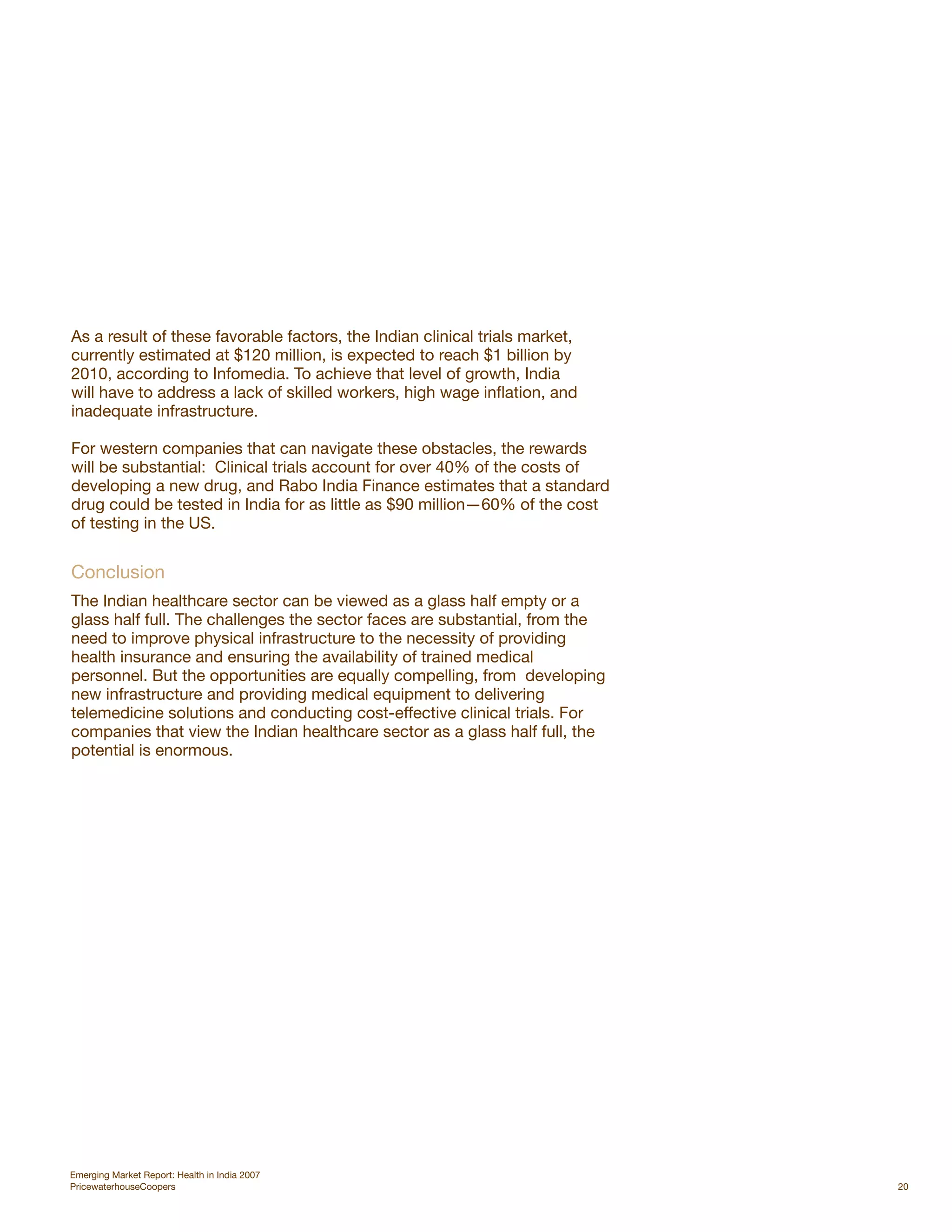 As a result of these favorable factors, the Indian clinical trials market,
currently estimated at $120 million, is expected to reach $1 billion by
2010, according to Infomedia. To achieve that level of growth, India
will have to address a lack of skilled workers, high wage inflation, and
inadequate infrastructure.

For western companies that can navigate these obstacles, the rewards
will be substantial: Clinical trials account for over 40% of the costs of
developing a new drug, and Rabo India Finance estimates that a standard
drug could be tested in India for as little as $90 million—60% of the cost
of testing in the US.


Conclusion
The Indian healthcare sector can be viewed as a glass half empty or a
glass half full. The challenges the sector faces are substantial, from the
need to improve physical infrastructure to the necessity of providing
health insurance and ensuring the availability of trained medical
personnel. But the opportunities are equally compelling, from developing
new infrastructure and providing medical equipment to delivering
telemedicine solutions and conducting cost-effective clinical trials. For
companies that view the Indian healthcare sector as a glass half full, the
potential is enormous.




Emerging Market Report: Health in India 2007
PricewaterhouseCoopers                                                       20
 