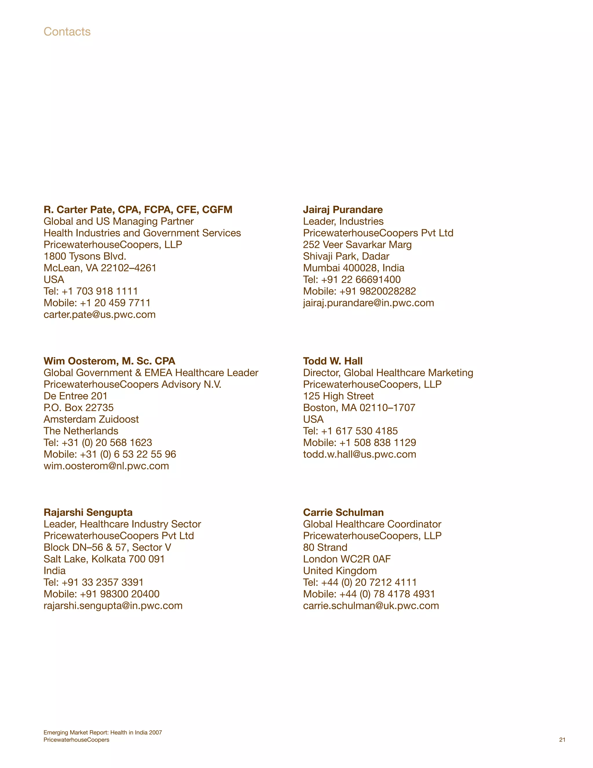 Contacts




R. Carter Pate, CPA, FCPA, CFE, CGFM           Jairaj Purandare
Global and US Managing Partner                 Leader, Industries
Health Industries and Government Services      PricewaterhouseCoopers Pvt Ltd
PricewaterhouseCoopers, LLP                    252 Veer Savarkar Marg
1800 Tysons Blvd.                              Shivaji Park, Dadar
McLean, VA 22102–4261                          Mumbai 400028, India
USA                                            Tel: +91 22 66691400
Tel: +1 703 918 1111                           Mobile: +91 9820028282
Mobile: +1 20 459 7711                         jairaj.purandare@in.pwc.com
carter.pate@us.pwc.com



Wim Oosterom, M. Sc. CPA                       Todd W. Hall
Global Government & EMEA Healthcare Leader     Director, Global Healthcare Marketing
PricewaterhouseCoopers Advisory N.V.           PricewaterhouseCoopers, LLP
De Entree 201                                  125 High Street
P.O. Box 22735                                 Boston, MA 02110–1707
Amsterdam Zuidoost                             USA
The Netherlands                                Tel: +1 617 530 4185
Tel: +31 (0) 20 568 1623                       Mobile: +1 508 838 1129
Mobile: +31 (0) 6 53 22 55 96                  todd.w.hall@us.pwc.com
wim.oosterom@nl.pwc.com



Rajarshi Sengupta                              Carrie Schulman
Leader, Healthcare Industry Sector             Global Healthcare Coordinator
PricewaterhouseCoopers Pvt Ltd                 PricewaterhouseCoopers, LLP
Block DN–56 & 57, Sector V                     80 Strand
Salt Lake, Kolkata 700 091                     London WC2R 0AF
India                                          United Kingdom
Tel: +91 33 2357 3391                          Tel: +44 (0) 20 7212 4111
Mobile: +91 98300 20400                        Mobile: +44 (0) 78 4178 4931
rajarshi.sengupta@in.pwc.com                   carrie.schulman@uk.pwc.com




Emerging Market Report: Health in India 2007
PricewaterhouseCoopers                                                                 21
 