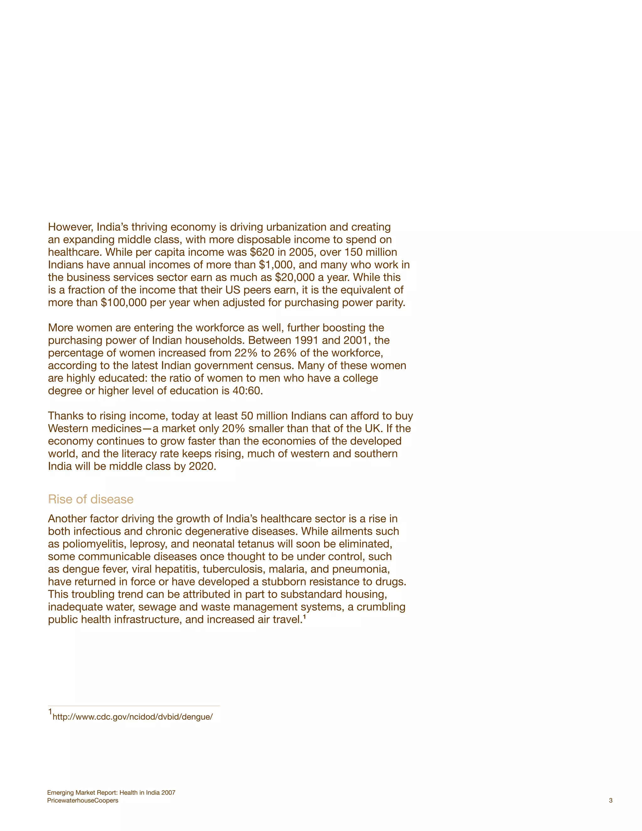 However, India’s thriving economy is driving urbanization and creating
an expanding middle class, with more disposable income to spend on
healthcare. While per capita income was $620 in 2005, over 150 million
Indians have annual incomes of more than $1,000, and many who work in
the business services sector earn as much as $20,000 a year. While this
is a fraction of the income that their US peers earn, it is the equivalent of
more than $100,000 per year when adjusted for purchasing power parity.

More women are entering the workforce as well, further boosting the
purchasing power of Indian households. Between 1991 and 2001, the
percentage of women increased from 22% to 26% of the workforce,
according to the latest Indian government census. Many of these women
are highly educated: the ratio of women to men who have a college
degree or higher level of education is 40:60.

Thanks to rising income, today at least 50 million Indians can afford to buy
Western medicines—a market only 20% smaller than that of the UK. If the
economy continues to grow faster than the economies of the developed
world, and the literacy rate keeps rising, much of western and southern
India will be middle class by 2020.


Rise of disease
Another factor driving the growth of India’s healthcare sector is a rise in
both infectious and chronic degenerative diseases. While ailments such
as poliomyelitis, leprosy, and neonatal tetanus will soon be eliminated,
some communicable diseases once thought to be under control, such
as dengue fever, viral hepatitis, tuberculosis, malaria, and pneumonia,
have returned in force or have developed a stubborn resistance to drugs.
This troubling trend can be attributed in part to substandard housing,
inadequate water, sewage and waste management systems, a crumbling
public health infrastructure, and increased air travel.1




1
    http://www.cdc.gov/ncidod/dvbid/dengue/




Emerging Market Report: Health in India 2007
PricewaterhouseCoopers                                                          3
 