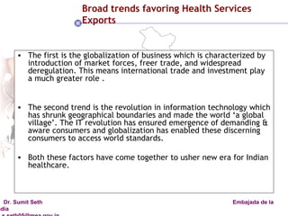 Broad trends favoring Health Services Exports The first is the globalization of business which is characterized by introduction of market forces, freer trade, and widespread deregulation. This means international trade and investment play a much greater role . The second trend is the revolution in information technology which has shrunk geographical boundaries and made the world ‘a global village’. The IT revolution has ensured emergence of demanding & aware consumers and globalization has enabled these discerning consumers to access world standards. Both these factors have come together to usher new era for Indian healthcare. 