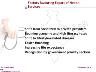 Factors favouring Export of Health  Services Shift from socialized to private providers Booming economy and High literacy rates Shift to lifestyle-related diseases Easier financing  Increasing life expectancy Recognition by government priority section 