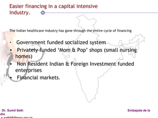 Easier financing in a capital intensive Industry. The Indian healthcare industry has gone through the entire cycle of financing  Government funded socialized system  Privately funded ‘Mom & Pop’ shops (small nursing homes) Non Resident Indian & Foreign Investment funded enterprises  Financial markets . 