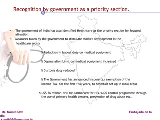 Recognition by government as a priority section. The government of India has also identified Healthcare as the priority section for focused attention. Measures taken by the government to stimulate market development in the healthcare sector § Reduction in Import duty on medical equipment § Depreciation Limit on medical equipment increased § Customs duty reduced  § The Government has announced Income tax exemption of the  Income Tax  for the first five years, to hospitals set up in rural areas § US$ 56 million  will be earmarked for HIV/AIDS control programme through  the use of primary health centers, prevention of drug abuse etc. 