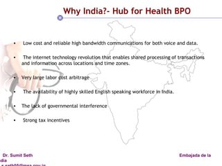 Why India?- Hub for Health BPO Low cost and reliable high bandwidth communications for both voice and data. The internet technology revolution that enables shared processing of transactions and information across locations and time zones. Very large labor cost arbitrage The availability of highly skilled English speaking workforce in India. The lack of governmental interference  Strong tax incentives  