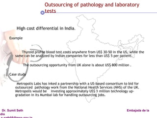 Outsourcing of pathology and laboratory tests High cost differential in India . Example Thyroid profile blood test costs anywhere from US$ 30-50 in the US, while the  same can be analyzed by Indian companies for less than US$ 5 per patient.  The outsourcing opportunity from UK alone is about US$ 800 million .  Case study Metropolis Labs has inked a partnership with a US-based consortium to bid for outsourced  pathology work from the National Health Services (NHS) of the UK.  Metropolis would be  investing approximately US$ 1 million technology up-gradation in its Mumbai lab for handling outsourcing jobs. 