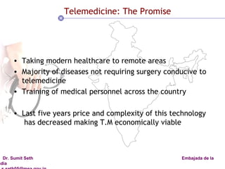 Telemedicine: The Promise Taking modern healthcare to remote areas  Majority of diseases not requiring surgery conducive to telemedicine Training of medical personnel across the country Last five years price and complexity of this technology  has decreased making T.M economically viable 