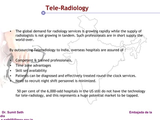 Tele-Radiology The global demand for radiology services is growing rapidly while the supply of radiologists is not growing in tandem. Such professionals are in short supply the world-over.  By outsourcing Teleradiology to India, overseas hospitals are assured of : Competent & trained professionals,  Time zone advantages Skill set availability Patients can be diagnosed and effectively treated round-the clock services.  Need to recruit night shift personnel is minimized.  50 per cent of the 6,000-odd hospitals in the US still do not have the technology for tele-radiology, and this represents a huge potential market to be tapped. 