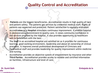 Quality Control and Accreditation  Patients  are the biggest beneficiaries. Accreditation results in high quality of care and patient safety. The patients get services by credential medical staff. Rights of patients are respected and protected. Patient satisfaction is regularly evaluated.  Accreditation to a  Hospital  stimulates continuous improvement. It enables hospital in demonstrating commitment to quality care. It raises community confidence in the services provided by the hospital. It also provides opportunity to healthcare unit to benchmark with the best.  The  Staff  in an accredited hospital are satisfied lot as it provides for continuous learning, good working environment, leadership and above all ownership of clinical processes. It improves overall professional development of Clinicians and Paramedical staff and provides leadership for quality improvement within medicine and nursing.  Accreditation provides an objective system of empanelment by insurance and other  Third Parties  . Accreditation provides access to reliable and certified information on facilities, infrastructure and level of care.  