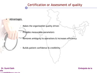 Certification or Assessment of quality Advantages  Makes the organization quality driven Provides measurable parameters Removes ambiguity in operations & increases efficiency Builds patient confidence & credibility 