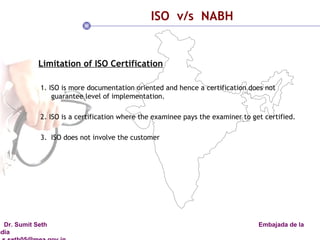 ISO  v/s  NABH Limitation of ISO Certification 1. ISO is more documentation oriented and hence a certification does not  guarantee level of implementation. 2. ISO is a certification where the examinee pays the examiner to get certified.  3.  ISO does not involve the customer  