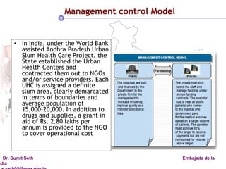 Management control Model In India, under the World Bank assisted Andhra Pradesh Urban Slum Health Care Project, the State established the Urban Health Centers and contracted them out to NGOs and/or service providers. Each UHC is assigned a definite slum area, clearly demarcated in terms of boundaries and average population of 15,000-20,000. In addition to drugs and supplies, a grant in aid of Rs. 2.80 lakhs per annum is provided to the NGO to cover operational cost 