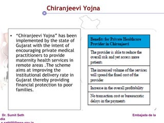 Chiranjeevi Yojna “ Chiranjeevi Yojna” has been implemented by the state of Gujarat with the intent of encouraging private medical practitioners to provide maternity health services in remote areas .The scheme aims at improving the institutional delivery rate in Gujarat thereby providing financial protection to poor families. 
