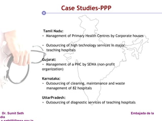 Case Studies-PPP Tamil Nadu:  Management of Primary Health Centres by Corporate houses  Outsourcing of high technology services in major teaching hospitals  Gujarat:  Management of a PHC by SEWA (non-profit organization)  Karnataka:   Outsourcing of cleaning, maintenance and waste management of 82 hospitals UttarPradesh: Outsourcing of diagnostic services of teaching hospitals  