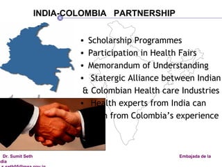 Scholarship Programmes Participation in Health Fairs Memorandum of Understanding  Statergic Alliance between Indian  & Colombian Health care Industries Health experts from India can  learn from Colombia’s experience INDIA-COLOMBIA  PARTNERSHIP 