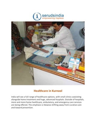 Healthcare in Kurnool
India will see a full range of healthcare options, with small clinics coexisting
alongside home treatment and huge, advanced hospitals. Outside of hospitals,
more and more home healthcare, ambulatory, and emergency care services
are being offered. The emphasis is likewise shifting away from curative care
and toward prevention.
 
