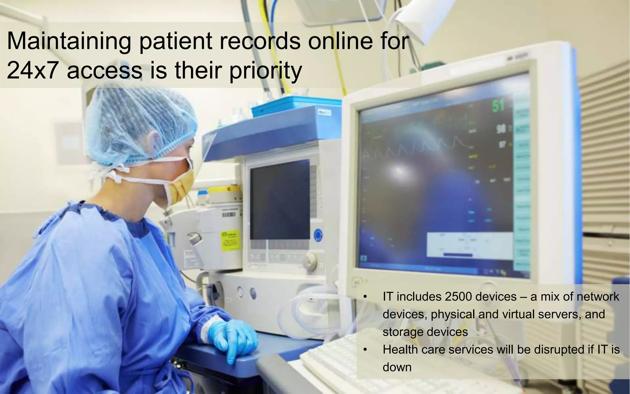 Maintaining patient records online for
24x7 access is their priority
• IT includes 2500 devices – a mix of network
devices, physical and virtual servers, and
storage devices
• Health care services will be disrupted if IT is
down