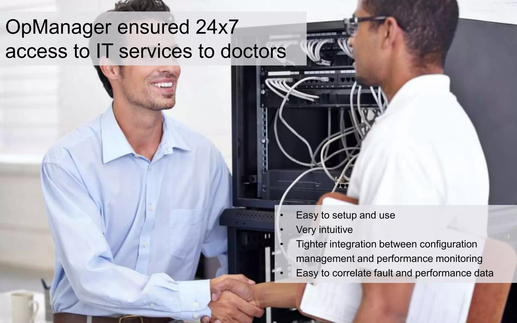 OpManager ensured 24x7
access to IT services to doctors
• Easy to setup and use
• Very intuitive
• Tighter integration between configuration
management and performance monitoring
• Easy to correlate fault and performance data
