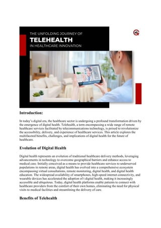 Healthcare Innovation
Introduction:
In today’s digital era, the healthcare sector is undergoing a profound transformation driven by
the emergence of digital health. Telehealth, a term encompassing a wide range of remote
healthcare services facilitated by telecommunications technology, is poised to revolutionize
the accessibility, delivery, and experience of healthcare services. This article explores the
multifaceted benefits, challenges, and implications of digital health for the future of
healthcare.
Evolution of Digital Health
Digital health represents an evolution of traditional healthcare delivery methods, leveraging
advancements in technology to overcome geographical barriers and enhance access to
medical care. Initially conceived as a means to provide healthcare services to underserved
populations in remote areas, digital health has evolved into a comprehensive ecosystem
encompassing virtual consultations, remote monitoring, digital health, and digital health
education. The widespread availability of smartphones, high-speed internet connectivity, and
wearable devices has accelerated the adoption of t digital health, making it increasingly
accessible and ubiquitous. Today, digital health platforms enable patients to connect with
healthcare providers from the comfort of their own homes, eliminating the need for physical
visits to medical facilities and streamlining the delivery of care.
Benefits of Telehealth
 