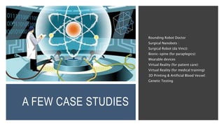 A FEW CASE STUDIES
Rounding Robot Doctor
Surgical Nanobots :
Surgical Robot (da Vinci):
Bionic-spine (for paraplegics):
Wearable devices
Virtual Reality (for patient care):
Virtual Reality (for medical training)
3D Printing & Artificial Blood Vessel:
Genetic Testing
 