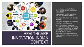 HEALTHCARE
INNOVATION INDIAN
CONTEXT
As per National Health Policy
2017, Public Health Spending is
2.5% of GDP
Indian Public Health spending
30% less than that of China
Paradigm shift from Sick Care to
Wellness
Two third of healthcare spending
in India is out of pocket
At 65.56 percent the study
places India among sixth among
25 countries where out of pocket
spending in personal healthcare
is 50 percent or higher
Out of pocket spending among
Indian citizens is highest among
the world
 