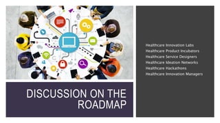 DISCUSSION ON THE
ROADMAP
Healthcare Innovation Labs
Healthcare Product Incubators
Healthcare Service Designers
Healthcare Ideation Networks
Healthcare Hackathons
Healthcare Innovation Managers
 