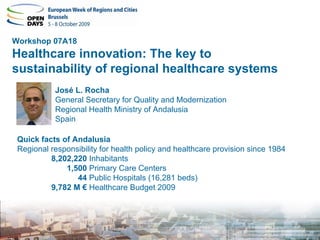 Workshop 07A18
Healthcare innovation: The key to
sustainability of regional healthcare systems
           José L. Rocha
           General Secretary for Quality and Modernization
           Regional Health Ministry of Andalusia
           Spain

 Quick facts of Andalusia
 Regional responsibility for health policy and healthcare provision since 1984
          8,202,220 Inhabitants
              1,500 Primary Care Centers
                 44 Public Hospitals (16,281 beds)
          9,782 M € Healthcare Budget 2009
 