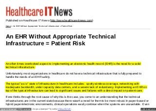 Published on Healthcare IT News (http://www.healthcareitnews.com)
    Home > An EHR Without Appropriate Tec hnic al Infrastruc ture = Patient Risk




    An EHR Without Appropriate Technical
    Infrastructure = Patient Risk
    By Edgar D. Staren, MD, Senior Vice President for Clinical Affairs and Chief Medical Officer, Cancer Treatment Centers of America
    and Chad A. Eckes, CIO, Cancer Treatment Centers of America
    Created 08/11/2009

    An often times overlooked aspect to implementing an electronic health record (EHR) is the need for a solid
    technical infrastructure.

    Unfortunately, most organizations in healthcare do not have a technical infrastructure that is fully prepared to
    handle the needs of an EHR safely.

    The typical "as is" state of infrastructure in healthcare includes: spotty wireless coverage, networking with
    inadequate bandwidth, under capacity data centers, and a severe lack of redundancy. Implementing an EHR on
    top of the typical infrastructure can lead to significant issues and failures with a direct impact on patient care.

    If one thinks through the root cause of why this is the case, you come to an understanding that the technical
    infrastructures are in the current state because there wasn't a need for them to be more robust. In paper-based or
    hybrid paper/electronic environments, clinical operations easily continue when the systems are unavailable. Even
open in browser PRO version        Are you a developer? Try out the HTML to PDF API                                             pdfcrowd.com
 