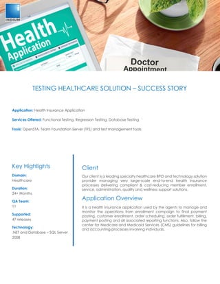 TESTING HEALTHCARE SOLUTION – SUCCESS STORY
Application: Health Insurance Application
Services Offered: Functional Testing, Regression Testing, Database Testing
Tools: OpenSTA, Team Foundation Server (TFS) and test management tools
Client
Our client is a leading specialty healthcare BPO and technology solution
provider managing very large-scale end-to-end health insurance
processes delivering compliant & cost-reducing member enrollment,
service, administration, quality and wellness support solutions.
Application Overview
It is a health insurance application used by the agents to manage and
monitor the operations from enrollment campaign to final payment
posting, customer enrollment, order scheduling, order fulfillment, billing,
payment posting and all associated reporting functions. Also, follow the
center for Medicare and Medicaid Services (CMS) guidelines for billing
and accounting processes involving individuals.
Key Highlights
Domain:
Healthcare
Duration:
24+ Months
QA Team:
11
Supported:
47 releases
Technology:
.NET and Database – SQL Server
2008
 