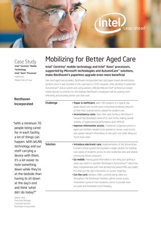 Case Study                Mobilizing for Better Aged Care
Intel® Centrino® Mobile   Intel® Centrino® mobile technology and Intel® Xeon® processors,
Technology
                          supported by Microsoft technologies and AutumnCare™ solutions,
Intel® Xeon® Processor
Healthcare
                          make Resthaven’s paperless upgrade even more beneficial
Mobile Point of Care      Like most aged care providers, Resthaven Incorporated had used paper-based administrative
                          systems since it was founded, in this case back in 1935. However, after deciding to adopt the
                          AutumnCare™ clinical system and using wireless LAN (WLAN) and Intel® architecture-based
                          mobile devices to extend it to the bedside, Resthaven’s employees will be working more
                          efficiently and providing better care than ever.
Resthaven
Incorporated              Challenge                   • Paper is inefficient. With 100 residents in a typical site,
                                                        paper-based care records were consuming inordinate amounts
                                                        of time that could be better utilized for resident care.
                                                      • Inconsistency costs. Over time, each facility in Resthaven’s
                                                        network had developed some of its own forms, making overall
                                                        visibility of organizational performance quite difficult.
“With a minimum 70
                                                      • Improve information access. Traditional congestion points in
 people being cared                                     aged care facilities needed to be opened so nurses could access
 for in each facility,                                  and update relevant information on the spot—not while filling out
 a lot of things can                                    forms hours later.

 happen. With WLAN
                          Solution                    • Introduce electronic care. Implementation of the AutumnCare
 technology and our                                     Connect clinical system has provided a single solution for tracking
 staff carrying a                                       care needs of residents across its nine residential sites and related
 device with them,                                      community service programs.
 it’s a lot easier to                                 • Go mobile. Having good information is one thing, but getting it
                                                        when you need it is another. Resthaven’s AutumnCare™ rollout has
 note something
                                                        been complemented with Intel architecture-based PDAs and tablet
 down while they’re                                     PCs that put the right information at nurses’ fingertips.
 at the bedside than                                  • Cut the cord. Wireless LANs, currently being rolled out
 having to sit down                                     throughout the Resthaven facilities, will let nurses access

 at the day’s end                                       information systems from residents’ rooms to provide more
                                                        accurate and immediate record keeping.
 and think ‘what
 did I do today?’”
Wayne Lang
Executive Manager,
Corporate Services
Resthaven Incorporated
 