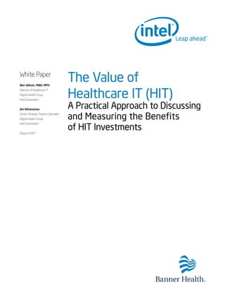 White Paper
Ben Wilson, MBA, MPH
                                      The Value of
                                      Healthcare IT (HIT)
Director of Healthcare IT
Digital Health Group
Intel Corporation


Jim Athanasiou
                                      A Practical Approach to Discussing
Senior Strategic Finance Specialist
Digital Health Group                  and Measuring the Benefits
                                      of HIT Investments
Intel Corporation


August 2007
 