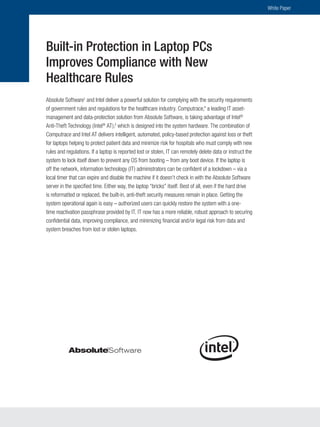 White Paper




Built-in Protection in Laptop PCs
Improves Compliance with New
Healthcare Rules
Absolute Software1 and Intel deliver a powerful solution for complying with the security requirements
of government rules and regulations for the healthcare industry. Computrace,* a leading IT asset-
management and data-protection solution from Absolute Software, is taking advantage of Intel®
Anti-Theft Technology (Intel® AT),2 which is designed into the system hardware. The combination of
Computrace and Intel AT delivers intelligent, automated, policy-based protection against loss or theft
for laptops helping to protect patient data and minimize risk for hospitals who must comply with new
rules and regulations. If a laptop is reported lost or stolen, IT can remotely delete data or instruct the
system to lock itself down to prevent any OS from booting – from any boot device. If the laptop is
off the network, information technology (IT) administrators can be confident of a lockdown – via a
local timer that can expire and disable the machine if it doesn’t check in with the Absolute Software
server in the specified time. Either way, the laptop “bricks” itself. Best of all, even if the hard drive
is reformatted or replaced, the built-in, anti-theft security measures remain in place. Getting the
system operational again is easy – authorized users can quickly restore the system with a one-
time reactivation passphrase provided by IT. IT now has a more reliable, robust approach to securing
confidential data, improving compliance, and minimizing financial and/or legal risk from data and
system breaches from lost or stolen laptops.
 