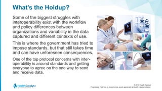 © 2016 Health Catalyst
Proprietary. Feel free to share but we would appreciate a Health Catalyst citation.
What’s the Holdup?
Some of the biggest struggles with
interoperability exist with the workflow
and policy differences between
organizations and variability in the data
captured and different contexts of use.
This is where the government has tried to
impose standards, but that still takes time
and can have unforeseen consequences.
One of the top protocol concerns with inter-
operability is around standards and getting
everyone to agree on the one way to send
and receive data.
 