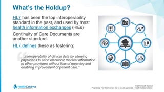 © 2016 Health Catalyst
Proprietary. Feel free to share but we would appreciate a Health Catalyst citation.
What’s the Holdup?
HL7 has been the top interoperability
standard in the past, and used by most
health information exchanges (HIEs)
Continuity of Care Documents are
another standard.
HL7 defines these as fostering:
…interoperability of clinical data by allowing
physicians to send electronic medical information
to other providers without loss of meaning and
enabling improvement of patient care.”
 