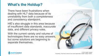 © 2016 Health Catalyst
Proprietary. Feel free to share but we would appreciate a Health Catalyst citation.
What’s the Holdup?
There have been frustrations when
dealing with HL7 data because of its
unreliability from both a completeness
and consistency standpoint.
HIE’s also struggle in this area because
of insufficient data standards, inaccurate
data, and different privacy rules.
With the current variety and volume of
technologies there are no easy answers,
but some solutions are beginning to
separate themselves.
 