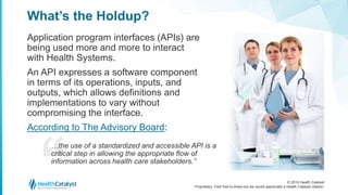 © 2016 Health Catalyst
Proprietary. Feel free to share but we would appreciate a Health Catalyst citation.
What’s the Holdup?
Application program interfaces (APIs) are
being used more and more to interact
with Health Systems.
An API expresses a software component
in terms of its operations, inputs, and
outputs, which allows definitions and
implementations to vary without
compromising the interface.
According to The Advisory Board:
…the use of a standardized and accessible API is a
critical step in allowing the appropriate flow of
information across health care stakeholders.”
 
