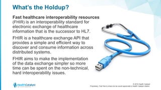 © 2016 Health Catalyst
Proprietary. Feel free to share but we would appreciate a Health Catalyst citation.
What’s the Holdup?
Fast healthcare interoperability resources
(FHIR) is an interoperability standard for
electronic exchange of healthcare
information that is the successor to HL7.
FHIR is a healthcare exchange API that
provides a simple and efficient way to
discover and consume information across
distributed systems.
FHIR aims to make the implementation
of the data exchange simpler so more
time can be spent on the non-technical,
hard interoperability issues.
 