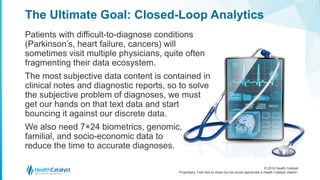 © 2016 Health Catalyst
Proprietary. Feel free to share but we would appreciate a Health Catalyst citation.
The Ultimate Goal: Closed-Loop Analytics
Patients with difficult-to-diagnose conditions
(Parkinson’s, heart failure, cancers) will
sometimes visit multiple physicians, quite often
fragmenting their data ecosystem.
The most subjective data content is contained in
clinical notes and diagnostic reports, so to solve
the subjective problem of diagnoses, we must
get our hands on that text data and start
bouncing it against our discrete data.
We also need 7×24 biometrics, genomic,
familial, and socio-economic data to
reduce the time to accurate diagnoses.
 