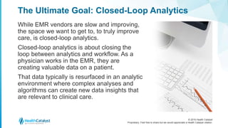 © 2016 Health Catalyst
Proprietary. Feel free to share but we would appreciate a Health Catalyst citation.
The Ultimate Goal: Closed-Loop Analytics
While EMR vendors are slow and improving,
the space we want to get to, to truly improve
care, is closed-loop analytics.
Closed-loop analytics is about closing the
loop between analytics and workflow. As a
physician works in the EMR, they are
creating valuable data on a patient.
That data typically is resurfaced in an analytic
environment where complex analyses and
algorithms can create new data insights that
are relevant to clinical care.
 