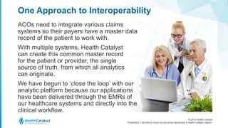 © 2016 Health Catalyst
Proprietary. Feel free to share but we would appreciate a Health Catalyst citation.
One Approach to Interoperability
ACOs need to integrate various claims
systems so their payers have a master data
record of the patient to work with.
With multiple systems, Health Catalyst
can create this common master record
for the patient or provider, the single
source of truth, from which all analytics
can originate.
We have begun to ‘close the loop’ with our
analytic platform because our applications
have been delivered through the EMRs of
our healthcare systems and directly into the
clinical workflow.
 
