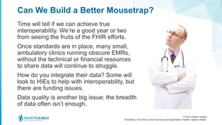 © 2016 Health Catalyst
Proprietary. Feel free to share but we would appreciate a Health Catalyst citation.
Can We Build a Better Mousetrap?
Time will tell if we can achieve true
interoperability. We’re a good year or two
from seeing the fruits of the FHIR efforts.
Once standards are in place, many small,
ambulatory clinics running obscure EMRs,
without the technical or financial resources
to share data will continue to struggle.
How do you integrate their data? Some will
look to HIEs to help with interoperability, but
there are funding issues.
Data quality is another big issue; the breadth
of data often isn’t enough.
 